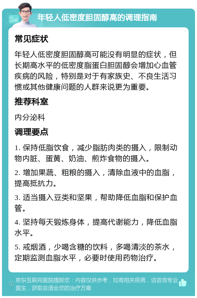 年轻人低密度胆固醇高的调理指南 常见症状 年轻人低密度胆固醇高可能没有明显的症状，但长期高水平的低密度脂蛋白胆固醇会增加心血管疾病的风险，特别是对于有家族史、不良生活习惯或其他健康问题的人群来说更为重要。 推荐科室 内分泌科 调理要点 1. 保持低脂饮食，减少脂肪肉类的摄入，限制动物内脏、蛋黄、奶油、煎炸食物的摄入。 2. 增加果蔬、粗粮的摄入，清除血液中的血脂，提高抵抗力。 3. 适当摄入豆类和坚果，帮助降低血脂和保护血管。 4. 坚持每天锻炼身体，提高代谢能力，降低血脂水平。 5. 戒烟酒，少喝含糖的饮料，多喝清淡的茶水，定期监测血脂水平，必要时使用药物治疗。