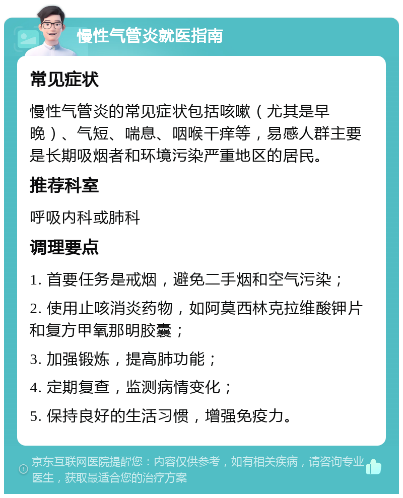 慢性气管炎就医指南 常见症状 慢性气管炎的常见症状包括咳嗽（尤其是早晚）、气短、喘息、咽喉干痒等，易感人群主要是长期吸烟者和环境污染严重地区的居民。 推荐科室 呼吸内科或肺科 调理要点 1. 首要任务是戒烟，避免二手烟和空气污染； 2. 使用止咳消炎药物，如阿莫西林克拉维酸钾片和复方甲氧那明胶囊； 3. 加强锻炼，提高肺功能； 4. 定期复查，监测病情变化； 5. 保持良好的生活习惯，增强免疫力。