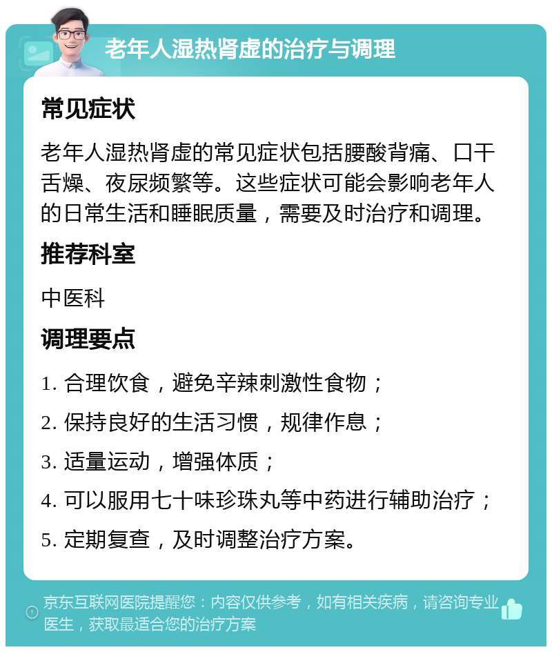 老年人湿热肾虚的治疗与调理 常见症状 老年人湿热肾虚的常见症状包括腰酸背痛、口干舌燥、夜尿频繁等。这些症状可能会影响老年人的日常生活和睡眠质量，需要及时治疗和调理。 推荐科室 中医科 调理要点 1. 合理饮食，避免辛辣刺激性食物； 2. 保持良好的生活习惯，规律作息； 3. 适量运动，增强体质； 4. 可以服用七十味珍珠丸等中药进行辅助治疗； 5. 定期复查，及时调整治疗方案。