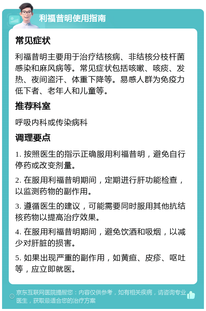 利福昔明使用指南 常见症状 利福昔明主要用于治疗结核病、非结核分枝杆菌感染和麻风病等。常见症状包括咳嗽、咳痰、发热、夜间盗汗、体重下降等。易感人群为免疫力低下者、老年人和儿童等。 推荐科室 呼吸内科或传染病科 调理要点 1. 按照医生的指示正确服用利福昔明，避免自行停药或改变剂量。 2. 在服用利福昔明期间，定期进行肝功能检查，以监测药物的副作用。 3. 遵循医生的建议，可能需要同时服用其他抗结核药物以提高治疗效果。 4. 在服用利福昔明期间，避免饮酒和吸烟，以减少对肝脏的损害。 5. 如果出现严重的副作用，如黄疸、皮疹、呕吐等，应立即就医。