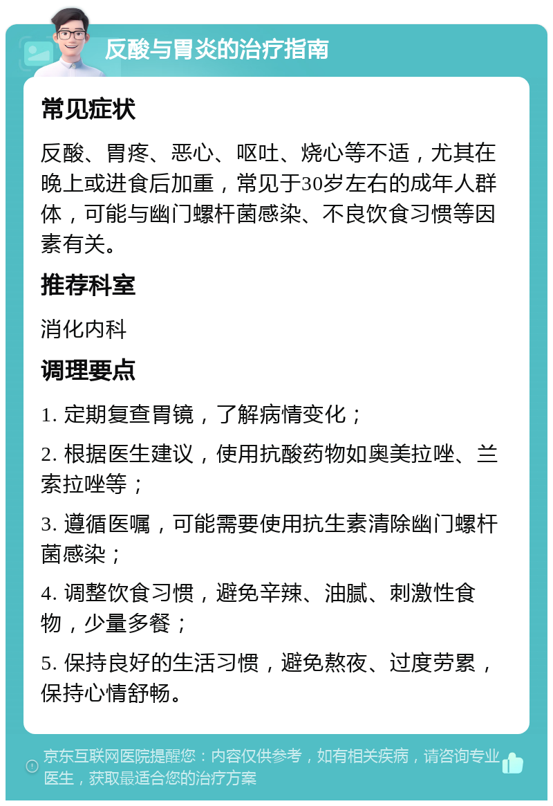 反酸与胃炎的治疗指南 常见症状 反酸、胃疼、恶心、呕吐、烧心等不适，尤其在晚上或进食后加重，常见于30岁左右的成年人群体，可能与幽门螺杆菌感染、不良饮食习惯等因素有关。 推荐科室 消化内科 调理要点 1. 定期复查胃镜，了解病情变化； 2. 根据医生建议，使用抗酸药物如奥美拉唑、兰索拉唑等； 3. 遵循医嘱，可能需要使用抗生素清除幽门螺杆菌感染； 4. 调整饮食习惯，避免辛辣、油腻、刺激性食物，少量多餐； 5. 保持良好的生活习惯，避免熬夜、过度劳累，保持心情舒畅。