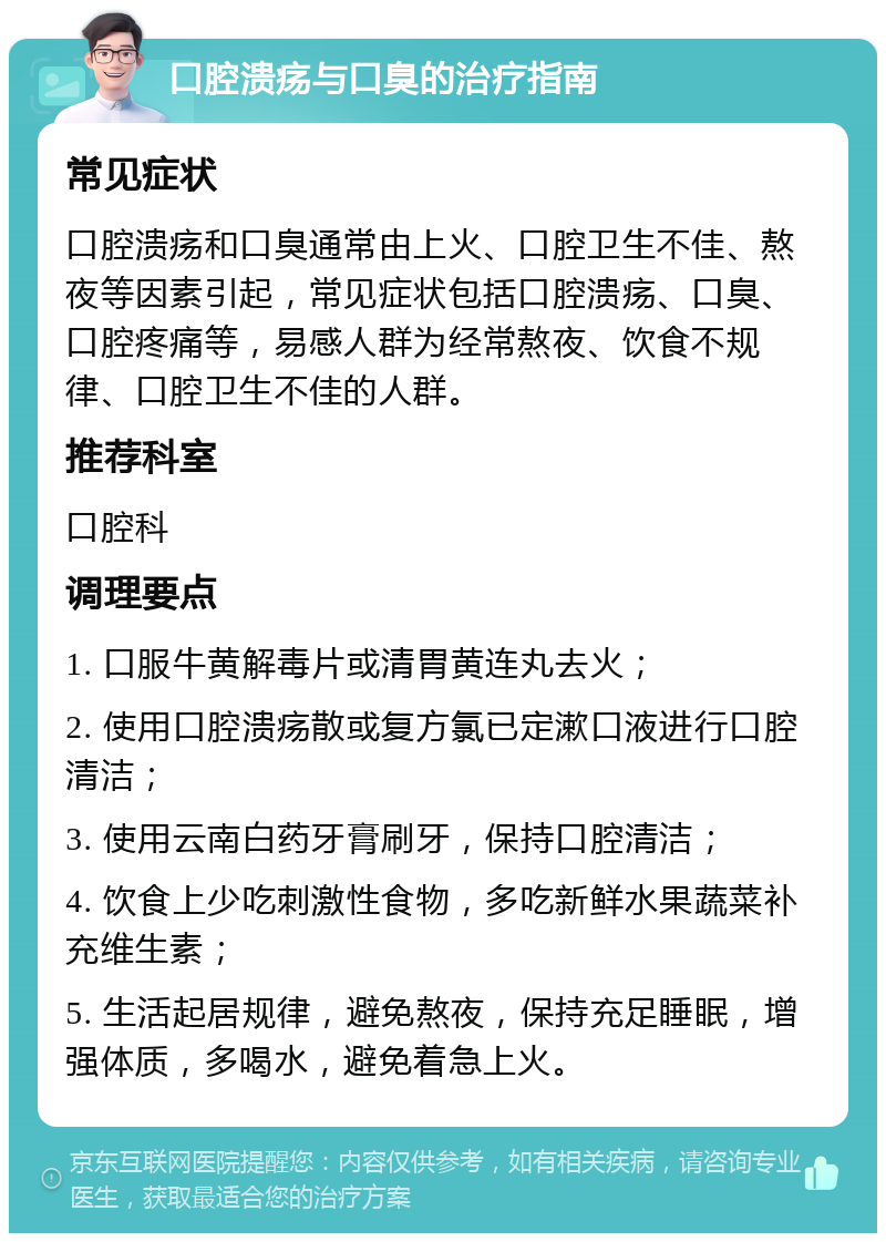 口腔溃疡与口臭的治疗指南 常见症状 口腔溃疡和口臭通常由上火、口腔卫生不佳、熬夜等因素引起，常见症状包括口腔溃疡、口臭、口腔疼痛等，易感人群为经常熬夜、饮食不规律、口腔卫生不佳的人群。 推荐科室 口腔科 调理要点 1. 口服牛黄解毒片或清胃黄连丸去火； 2. 使用口腔溃疡散或复方氯已定漱口液进行口腔清洁； 3. 使用云南白药牙膏刷牙，保持口腔清洁； 4. 饮食上少吃刺激性食物，多吃新鲜水果蔬菜补充维生素； 5. 生活起居规律，避免熬夜，保持充足睡眠，增强体质，多喝水，避免着急上火。