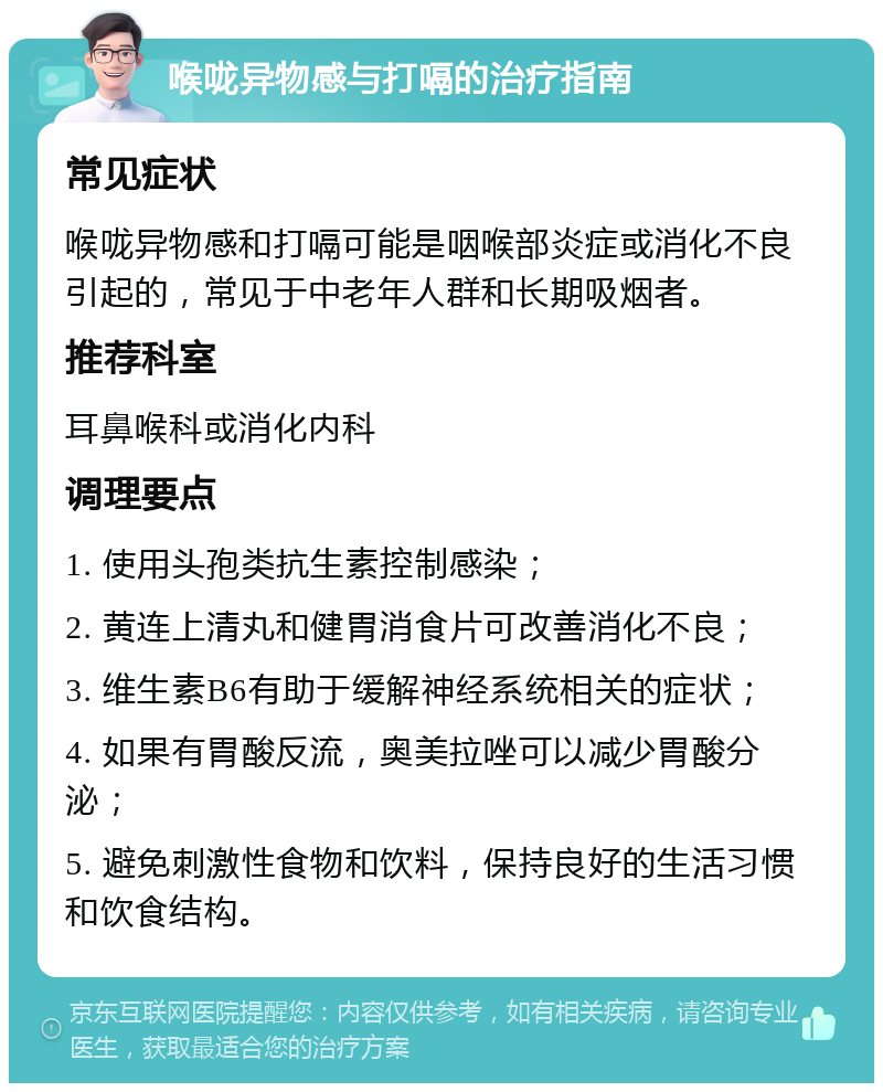 喉咙异物感与打嗝的治疗指南 常见症状 喉咙异物感和打嗝可能是咽喉部炎症或消化不良引起的，常见于中老年人群和长期吸烟者。 推荐科室 耳鼻喉科或消化内科 调理要点 1. 使用头孢类抗生素控制感染； 2. 黄连上清丸和健胃消食片可改善消化不良； 3. 维生素B6有助于缓解神经系统相关的症状； 4. 如果有胃酸反流，奥美拉唑可以减少胃酸分泌； 5. 避免刺激性食物和饮料，保持良好的生活习惯和饮食结构。