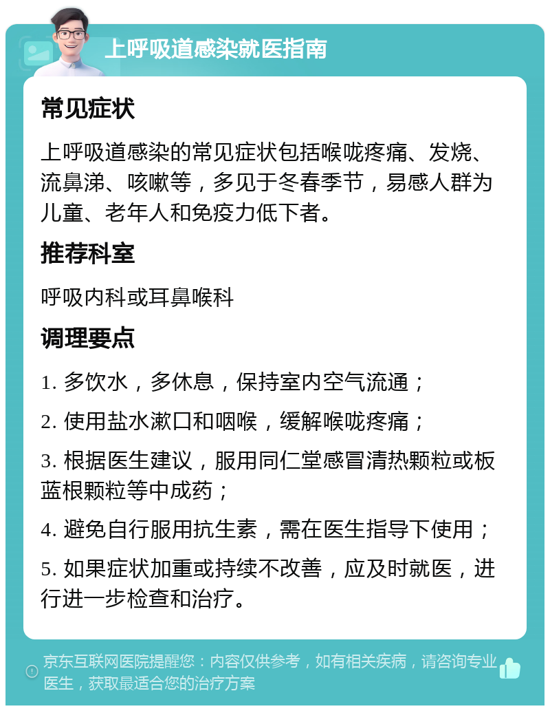 上呼吸道感染就医指南 常见症状 上呼吸道感染的常见症状包括喉咙疼痛、发烧、流鼻涕、咳嗽等，多见于冬春季节，易感人群为儿童、老年人和免疫力低下者。 推荐科室 呼吸内科或耳鼻喉科 调理要点 1. 多饮水，多休息，保持室内空气流通； 2. 使用盐水漱口和咽喉，缓解喉咙疼痛； 3. 根据医生建议，服用同仁堂感冒清热颗粒或板蓝根颗粒等中成药； 4. 避免自行服用抗生素，需在医生指导下使用； 5. 如果症状加重或持续不改善，应及时就医，进行进一步检查和治疗。