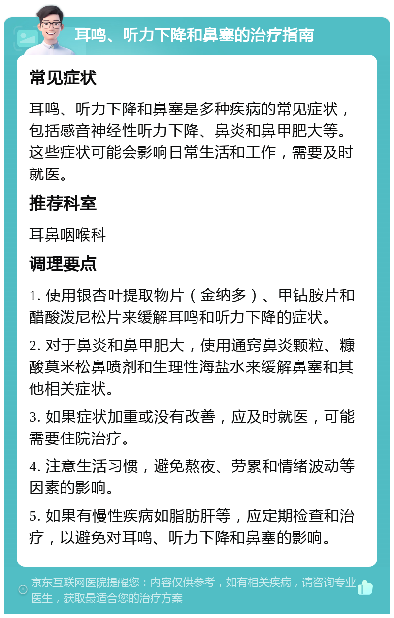 耳鸣、听力下降和鼻塞的治疗指南 常见症状 耳鸣、听力下降和鼻塞是多种疾病的常见症状，包括感音神经性听力下降、鼻炎和鼻甲肥大等。这些症状可能会影响日常生活和工作，需要及时就医。 推荐科室 耳鼻咽喉科 调理要点 1. 使用银杏叶提取物片（金纳多）、甲钴胺片和醋酸泼尼松片来缓解耳鸣和听力下降的症状。 2. 对于鼻炎和鼻甲肥大，使用通窍鼻炎颗粒、糠酸莫米松鼻喷剂和生理性海盐水来缓解鼻塞和其他相关症状。 3. 如果症状加重或没有改善，应及时就医，可能需要住院治疗。 4. 注意生活习惯，避免熬夜、劳累和情绪波动等因素的影响。 5. 如果有慢性疾病如脂肪肝等，应定期检查和治疗，以避免对耳鸣、听力下降和鼻塞的影响。