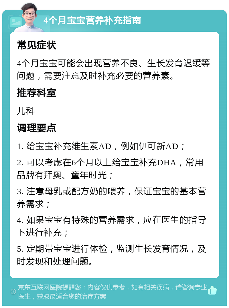 4个月宝宝营养补充指南 常见症状 4个月宝宝可能会出现营养不良、生长发育迟缓等问题，需要注意及时补充必要的营养素。 推荐科室 儿科 调理要点 1. 给宝宝补充维生素AD，例如伊可新AD； 2. 可以考虑在6个月以上给宝宝补充DHA，常用品牌有拜奥、童年时光； 3. 注意母乳或配方奶的喂养，保证宝宝的基本营养需求； 4. 如果宝宝有特殊的营养需求，应在医生的指导下进行补充； 5. 定期带宝宝进行体检，监测生长发育情况，及时发现和处理问题。