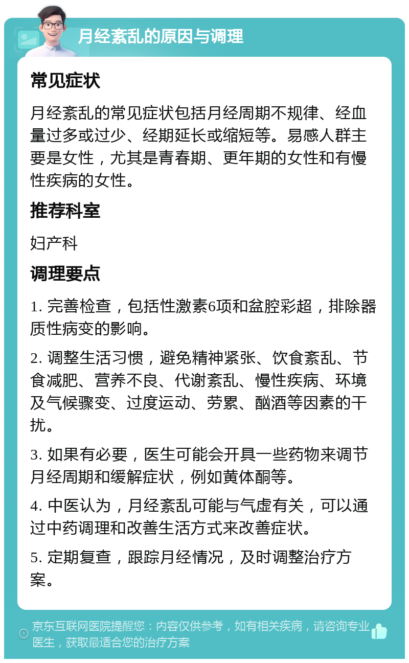 月经紊乱的原因与调理 常见症状 月经紊乱的常见症状包括月经周期不规律、经血量过多或过少、经期延长或缩短等。易感人群主要是女性，尤其是青春期、更年期的女性和有慢性疾病的女性。 推荐科室 妇产科 调理要点 1. 完善检查，包括性激素6项和盆腔彩超，排除器质性病变的影响。 2. 调整生活习惯，避免精神紧张、饮食紊乱、节食减肥、营养不良、代谢紊乱、慢性疾病、环境及气候骤变、过度运动、劳累、酗酒等因素的干扰。 3. 如果有必要，医生可能会开具一些药物来调节月经周期和缓解症状，例如黄体酮等。 4. 中医认为，月经紊乱可能与气虚有关，可以通过中药调理和改善生活方式来改善症状。 5. 定期复查，跟踪月经情况，及时调整治疗方案。