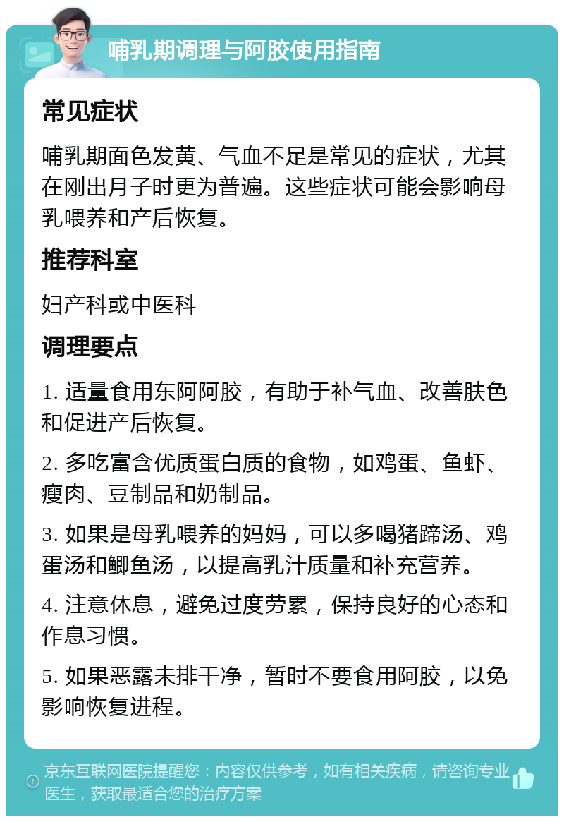 哺乳期调理与阿胶使用指南 常见症状 哺乳期面色发黄、气血不足是常见的症状，尤其在刚出月子时更为普遍。这些症状可能会影响母乳喂养和产后恢复。 推荐科室 妇产科或中医科 调理要点 1. 适量食用东阿阿胶，有助于补气血、改善肤色和促进产后恢复。 2. 多吃富含优质蛋白质的食物，如鸡蛋、鱼虾、瘦肉、豆制品和奶制品。 3. 如果是母乳喂养的妈妈，可以多喝猪蹄汤、鸡蛋汤和鲫鱼汤，以提高乳汁质量和补充营养。 4. 注意休息，避免过度劳累，保持良好的心态和作息习惯。 5. 如果恶露未排干净，暂时不要食用阿胶，以免影响恢复进程。