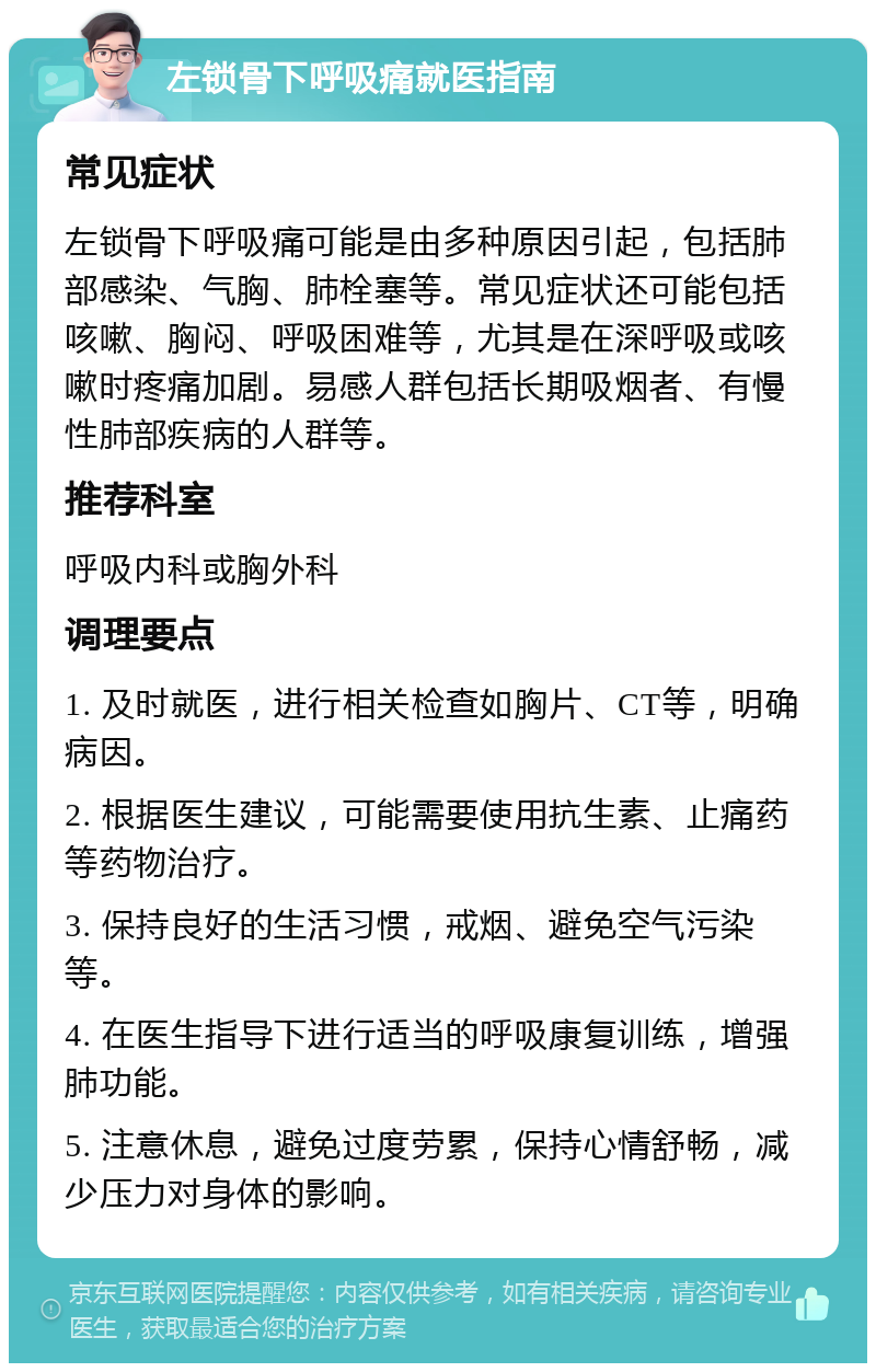 左锁骨下呼吸痛就医指南 常见症状 左锁骨下呼吸痛可能是由多种原因引起，包括肺部感染、气胸、肺栓塞等。常见症状还可能包括咳嗽、胸闷、呼吸困难等，尤其是在深呼吸或咳嗽时疼痛加剧。易感人群包括长期吸烟者、有慢性肺部疾病的人群等。 推荐科室 呼吸内科或胸外科 调理要点 1. 及时就医，进行相关检查如胸片、CT等，明确病因。 2. 根据医生建议，可能需要使用抗生素、止痛药等药物治疗。 3. 保持良好的生活习惯，戒烟、避免空气污染等。 4. 在医生指导下进行适当的呼吸康复训练，增强肺功能。 5. 注意休息，避免过度劳累，保持心情舒畅，减少压力对身体的影响。