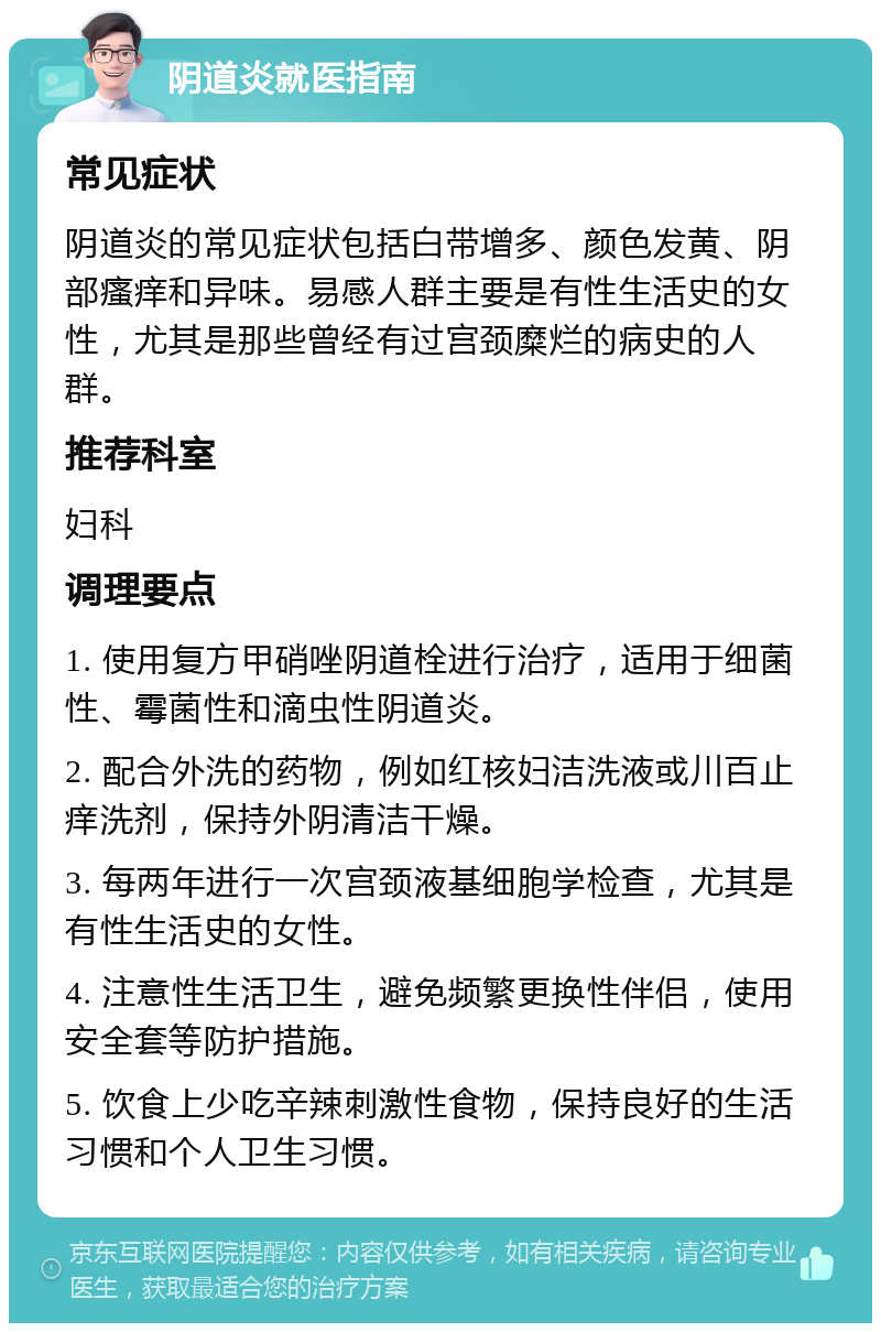 阴道炎就医指南 常见症状 阴道炎的常见症状包括白带增多、颜色发黄、阴部瘙痒和异味。易感人群主要是有性生活史的女性，尤其是那些曾经有过宫颈糜烂的病史的人群。 推荐科室 妇科 调理要点 1. 使用复方甲硝唑阴道栓进行治疗，适用于细菌性、霉菌性和滴虫性阴道炎。 2. 配合外洗的药物，例如红核妇洁洗液或川百止痒洗剂，保持外阴清洁干燥。 3. 每两年进行一次宫颈液基细胞学检查，尤其是有性生活史的女性。 4. 注意性生活卫生，避免频繁更换性伴侣，使用安全套等防护措施。 5. 饮食上少吃辛辣刺激性食物，保持良好的生活习惯和个人卫生习惯。