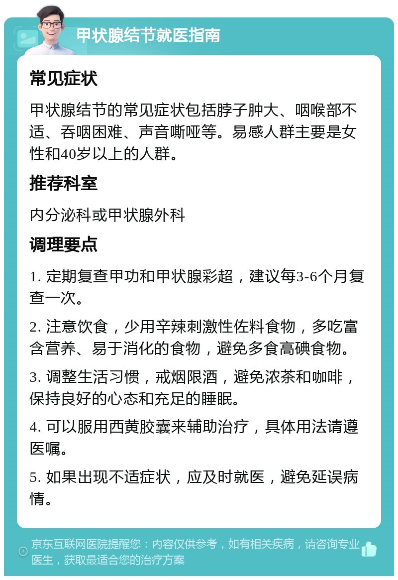 甲状腺结节就医指南 常见症状 甲状腺结节的常见症状包括脖子肿大、咽喉部不适、吞咽困难、声音嘶哑等。易感人群主要是女性和40岁以上的人群。 推荐科室 内分泌科或甲状腺外科 调理要点 1. 定期复查甲功和甲状腺彩超，建议每3-6个月复查一次。 2. 注意饮食，少用辛辣刺激性佐料食物，多吃富含营养、易于消化的食物，避免多食高碘食物。 3. 调整生活习惯，戒烟限酒，避免浓茶和咖啡，保持良好的心态和充足的睡眠。 4. 可以服用西黄胶囊来辅助治疗，具体用法请遵医嘱。 5. 如果出现不适症状，应及时就医，避免延误病情。