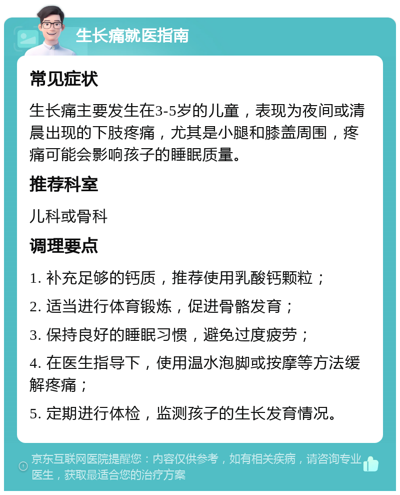 生长痛就医指南 常见症状 生长痛主要发生在3-5岁的儿童，表现为夜间或清晨出现的下肢疼痛，尤其是小腿和膝盖周围，疼痛可能会影响孩子的睡眠质量。 推荐科室 儿科或骨科 调理要点 1. 补充足够的钙质，推荐使用乳酸钙颗粒； 2. 适当进行体育锻炼，促进骨骼发育； 3. 保持良好的睡眠习惯，避免过度疲劳； 4. 在医生指导下，使用温水泡脚或按摩等方法缓解疼痛； 5. 定期进行体检，监测孩子的生长发育情况。