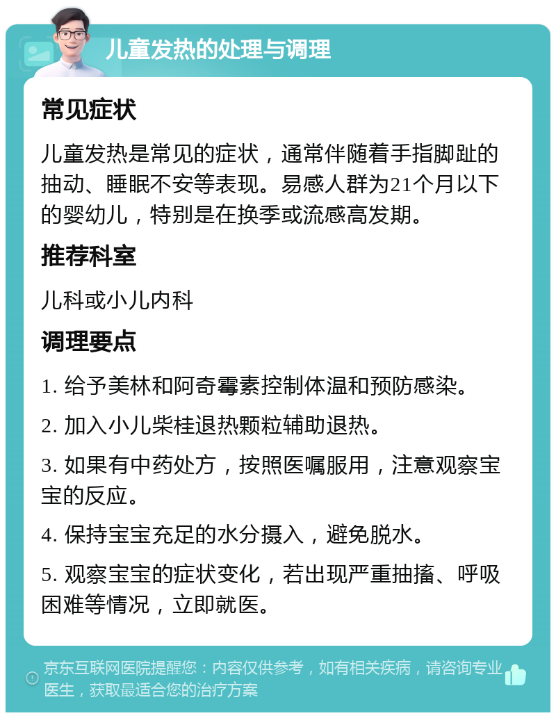 儿童发热的处理与调理 常见症状 儿童发热是常见的症状，通常伴随着手指脚趾的抽动、睡眠不安等表现。易感人群为21个月以下的婴幼儿，特别是在换季或流感高发期。 推荐科室 儿科或小儿内科 调理要点 1. 给予美林和阿奇霉素控制体温和预防感染。 2. 加入小儿柴桂退热颗粒辅助退热。 3. 如果有中药处方，按照医嘱服用，注意观察宝宝的反应。 4. 保持宝宝充足的水分摄入，避免脱水。 5. 观察宝宝的症状变化，若出现严重抽搐、呼吸困难等情况，立即就医。