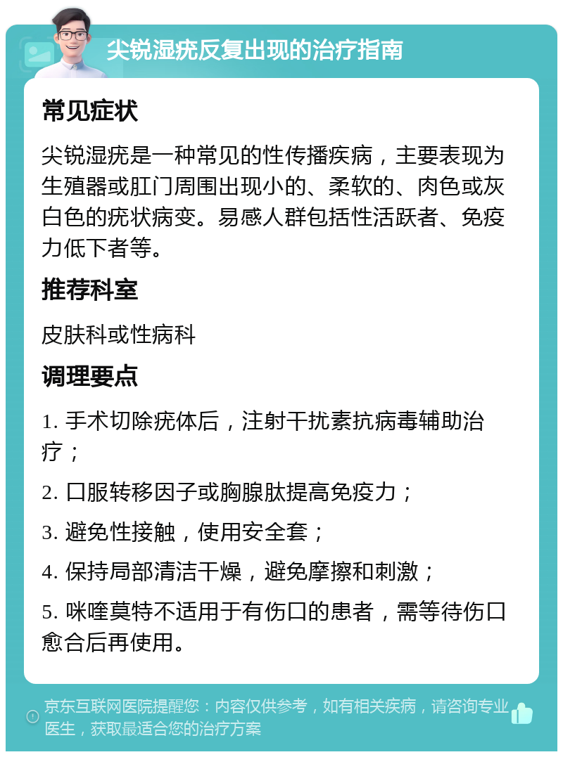 尖锐湿疣反复出现的治疗指南 常见症状 尖锐湿疣是一种常见的性传播疾病，主要表现为生殖器或肛门周围出现小的、柔软的、肉色或灰白色的疣状病变。易感人群包括性活跃者、免疫力低下者等。 推荐科室 皮肤科或性病科 调理要点 1. 手术切除疣体后，注射干扰素抗病毒辅助治疗； 2. 口服转移因子或胸腺肽提高免疫力； 3. 避免性接触，使用安全套； 4. 保持局部清洁干燥，避免摩擦和刺激； 5. 咪喹莫特不适用于有伤口的患者，需等待伤口愈合后再使用。