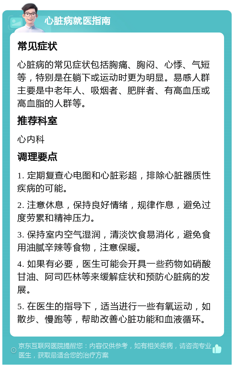 心脏病就医指南 常见症状 心脏病的常见症状包括胸痛、胸闷、心悸、气短等，特别是在躺下或运动时更为明显。易感人群主要是中老年人、吸烟者、肥胖者、有高血压或高血脂的人群等。 推荐科室 心内科 调理要点 1. 定期复查心电图和心脏彩超，排除心脏器质性疾病的可能。 2. 注意休息，保持良好情绪，规律作息，避免过度劳累和精神压力。 3. 保持室内空气湿润，清淡饮食易消化，避免食用油腻辛辣等食物，注意保暖。 4. 如果有必要，医生可能会开具一些药物如硝酸甘油、阿司匹林等来缓解症状和预防心脏病的发展。 5. 在医生的指导下，适当进行一些有氧运动，如散步、慢跑等，帮助改善心脏功能和血液循环。