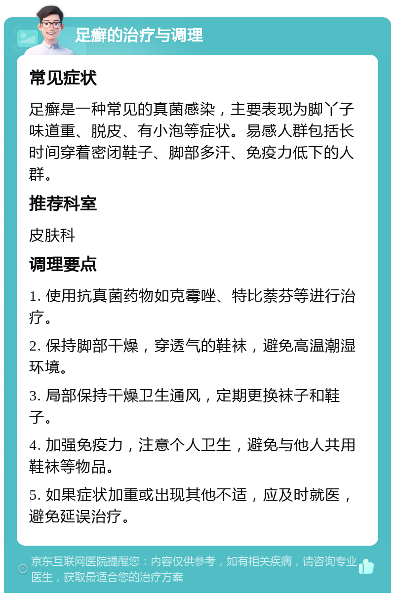 足癣的治疗与调理 常见症状 足癣是一种常见的真菌感染，主要表现为脚丫子味道重、脱皮、有小泡等症状。易感人群包括长时间穿着密闭鞋子、脚部多汗、免疫力低下的人群。 推荐科室 皮肤科 调理要点 1. 使用抗真菌药物如克霉唑、特比萘芬等进行治疗。 2. 保持脚部干燥，穿透气的鞋袜，避免高温潮湿环境。 3. 局部保持干燥卫生通风，定期更换袜子和鞋子。 4. 加强免疫力，注意个人卫生，避免与他人共用鞋袜等物品。 5. 如果症状加重或出现其他不适，应及时就医，避免延误治疗。