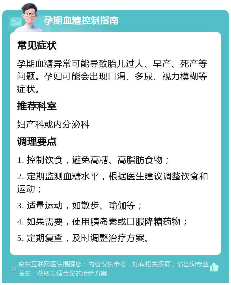 孕期血糖控制指南 常见症状 孕期血糖异常可能导致胎儿过大、早产、死产等问题。孕妇可能会出现口渴、多尿、视力模糊等症状。 推荐科室 妇产科或内分泌科 调理要点 1. 控制饮食，避免高糖、高脂肪食物； 2. 定期监测血糖水平，根据医生建议调整饮食和运动； 3. 适量运动，如散步、瑜伽等； 4. 如果需要，使用胰岛素或口服降糖药物； 5. 定期复查，及时调整治疗方案。