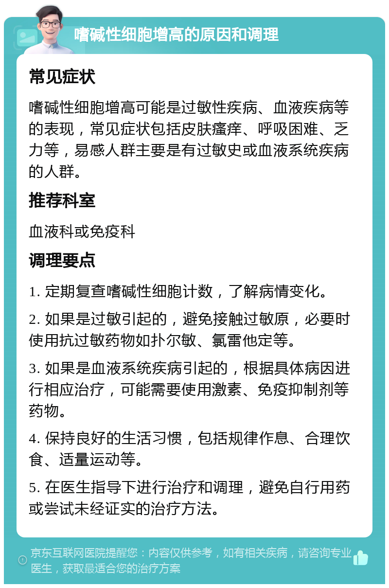 嗜碱性细胞增高的原因和调理 常见症状 嗜碱性细胞增高可能是过敏性疾病、血液疾病等的表现，常见症状包括皮肤瘙痒、呼吸困难、乏力等，易感人群主要是有过敏史或血液系统疾病的人群。 推荐科室 血液科或免疫科 调理要点 1. 定期复查嗜碱性细胞计数，了解病情变化。 2. 如果是过敏引起的，避免接触过敏原，必要时使用抗过敏药物如扑尔敏、氯雷他定等。 3. 如果是血液系统疾病引起的，根据具体病因进行相应治疗，可能需要使用激素、免疫抑制剂等药物。 4. 保持良好的生活习惯，包括规律作息、合理饮食、适量运动等。 5. 在医生指导下进行治疗和调理，避免自行用药或尝试未经证实的治疗方法。