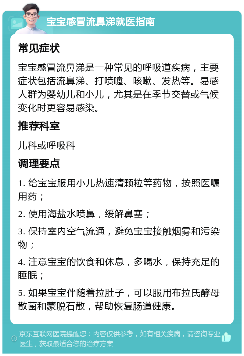 宝宝感冒流鼻涕就医指南 常见症状 宝宝感冒流鼻涕是一种常见的呼吸道疾病，主要症状包括流鼻涕、打喷嚏、咳嗽、发热等。易感人群为婴幼儿和小儿，尤其是在季节交替或气候变化时更容易感染。 推荐科室 儿科或呼吸科 调理要点 1. 给宝宝服用小儿热速清颗粒等药物，按照医嘱用药； 2. 使用海盐水喷鼻，缓解鼻塞； 3. 保持室内空气流通，避免宝宝接触烟雾和污染物； 4. 注意宝宝的饮食和休息，多喝水，保持充足的睡眠； 5. 如果宝宝伴随着拉肚子，可以服用布拉氏酵母散菌和蒙脱石散，帮助恢复肠道健康。