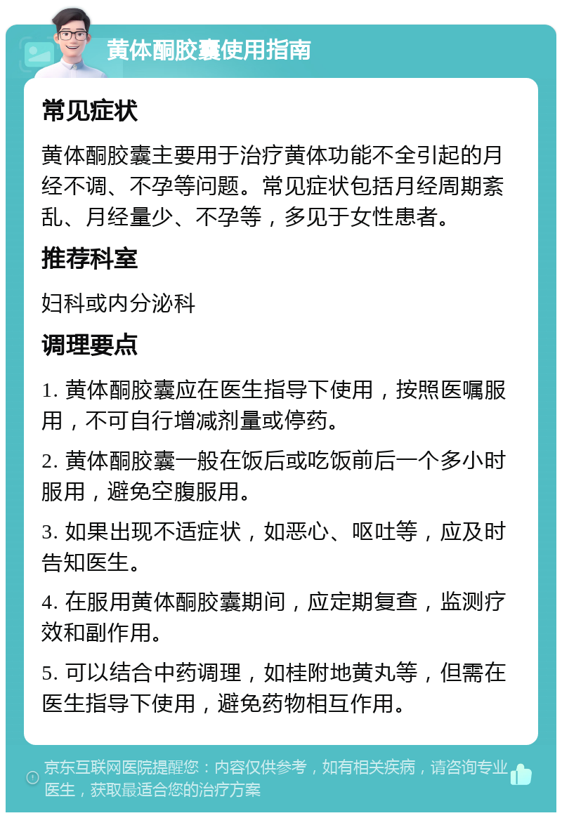 黄体酮胶囊使用指南 常见症状 黄体酮胶囊主要用于治疗黄体功能不全引起的月经不调、不孕等问题。常见症状包括月经周期紊乱、月经量少、不孕等，多见于女性患者。 推荐科室 妇科或内分泌科 调理要点 1. 黄体酮胶囊应在医生指导下使用，按照医嘱服用，不可自行增减剂量或停药。 2. 黄体酮胶囊一般在饭后或吃饭前后一个多小时服用，避免空腹服用。 3. 如果出现不适症状，如恶心、呕吐等，应及时告知医生。 4. 在服用黄体酮胶囊期间，应定期复查，监测疗效和副作用。 5. 可以结合中药调理，如桂附地黄丸等，但需在医生指导下使用，避免药物相互作用。