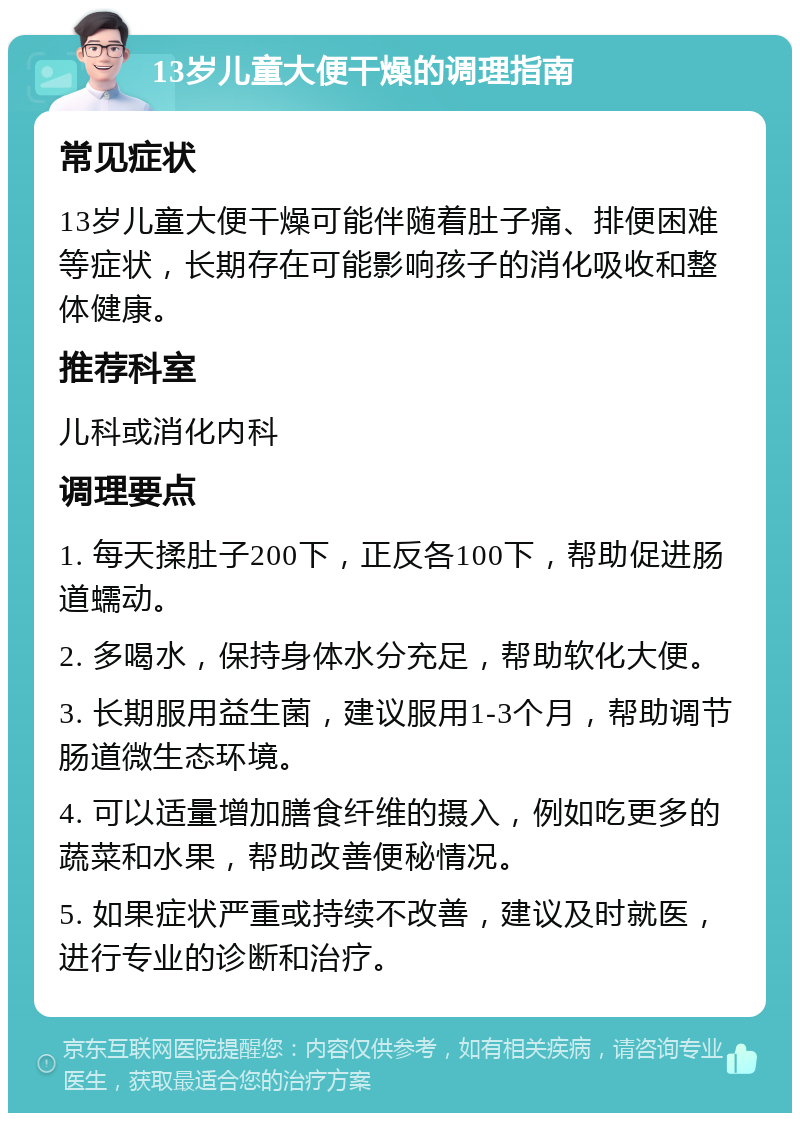 13岁儿童大便干燥的调理指南 常见症状 13岁儿童大便干燥可能伴随着肚子痛、排便困难等症状，长期存在可能影响孩子的消化吸收和整体健康。 推荐科室 儿科或消化内科 调理要点 1. 每天揉肚子200下，正反各100下，帮助促进肠道蠕动。 2. 多喝水，保持身体水分充足，帮助软化大便。 3. 长期服用益生菌，建议服用1-3个月，帮助调节肠道微生态环境。 4. 可以适量增加膳食纤维的摄入，例如吃更多的蔬菜和水果，帮助改善便秘情况。 5. 如果症状严重或持续不改善，建议及时就医，进行专业的诊断和治疗。