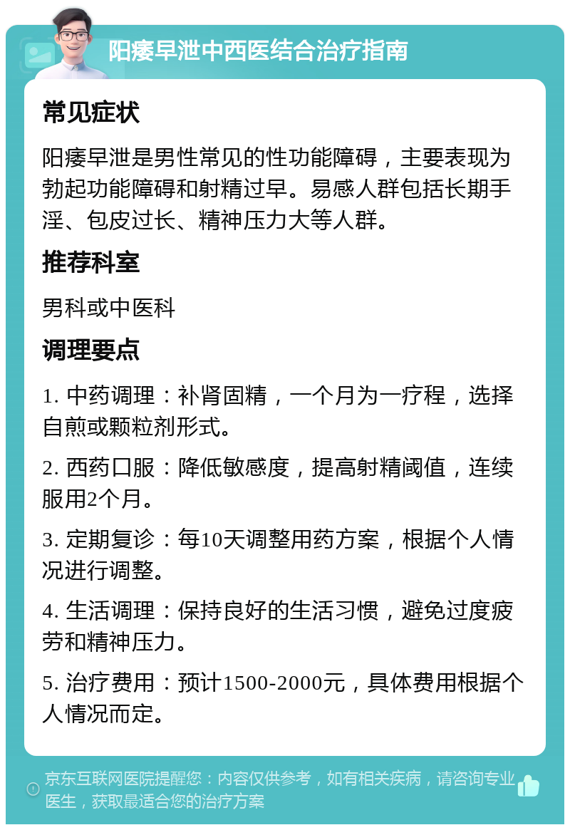 阳痿早泄中西医结合治疗指南 常见症状 阳痿早泄是男性常见的性功能障碍，主要表现为勃起功能障碍和射精过早。易感人群包括长期手淫、包皮过长、精神压力大等人群。 推荐科室 男科或中医科 调理要点 1. 中药调理：补肾固精，一个月为一疗程，选择自煎或颗粒剂形式。 2. 西药口服：降低敏感度，提高射精阈值，连续服用2个月。 3. 定期复诊：每10天调整用药方案，根据个人情况进行调整。 4. 生活调理：保持良好的生活习惯，避免过度疲劳和精神压力。 5. 治疗费用：预计1500-2000元，具体费用根据个人情况而定。