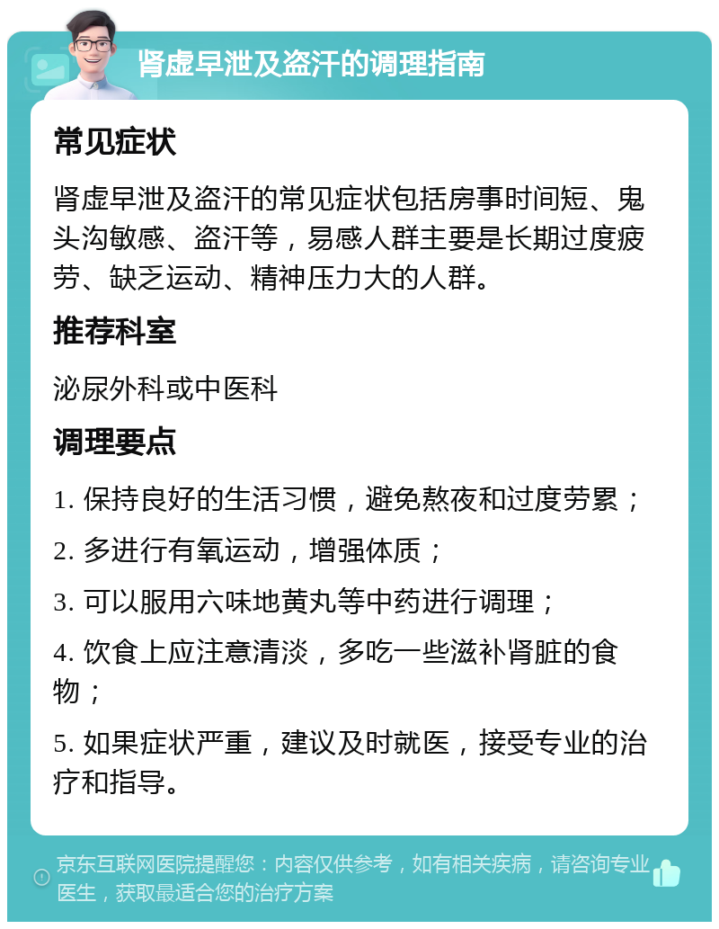 肾虚早泄及盗汗的调理指南 常见症状 肾虚早泄及盗汗的常见症状包括房事时间短、鬼头沟敏感、盗汗等，易感人群主要是长期过度疲劳、缺乏运动、精神压力大的人群。 推荐科室 泌尿外科或中医科 调理要点 1. 保持良好的生活习惯，避免熬夜和过度劳累； 2. 多进行有氧运动，增强体质； 3. 可以服用六味地黄丸等中药进行调理； 4. 饮食上应注意清淡，多吃一些滋补肾脏的食物； 5. 如果症状严重，建议及时就医，接受专业的治疗和指导。