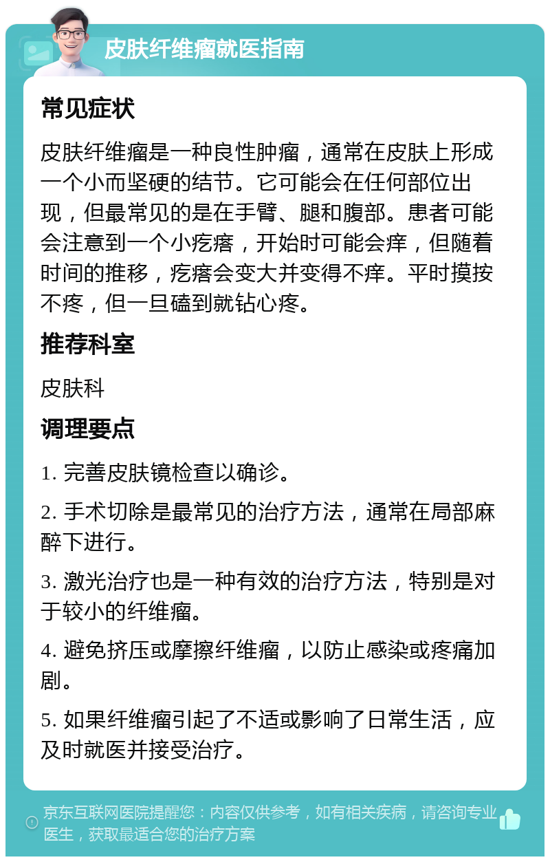 皮肤纤维瘤就医指南 常见症状 皮肤纤维瘤是一种良性肿瘤，通常在皮肤上形成一个小而坚硬的结节。它可能会在任何部位出现，但最常见的是在手臂、腿和腹部。患者可能会注意到一个小疙瘩，开始时可能会痒，但随着时间的推移，疙瘩会变大并变得不痒。平时摸按不疼，但一旦磕到就钻心疼。 推荐科室 皮肤科 调理要点 1. 完善皮肤镜检查以确诊。 2. 手术切除是最常见的治疗方法，通常在局部麻醉下进行。 3. 激光治疗也是一种有效的治疗方法，特别是对于较小的纤维瘤。 4. 避免挤压或摩擦纤维瘤，以防止感染或疼痛加剧。 5. 如果纤维瘤引起了不适或影响了日常生活，应及时就医并接受治疗。