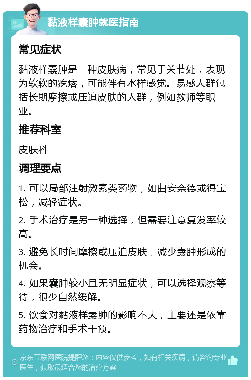 黏液样囊肿就医指南 常见症状 黏液样囊肿是一种皮肤病，常见于关节处，表现为软软的疙瘩，可能伴有水样感觉。易感人群包括长期摩擦或压迫皮肤的人群，例如教师等职业。 推荐科室 皮肤科 调理要点 1. 可以局部注射激素类药物，如曲安奈德或得宝松，减轻症状。 2. 手术治疗是另一种选择，但需要注意复发率较高。 3. 避免长时间摩擦或压迫皮肤，减少囊肿形成的机会。 4. 如果囊肿较小且无明显症状，可以选择观察等待，很少自然缓解。 5. 饮食对黏液样囊肿的影响不大，主要还是依靠药物治疗和手术干预。