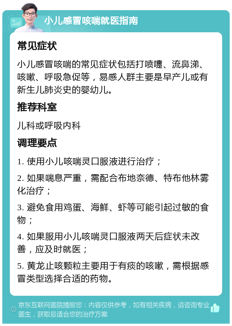 小儿感冒咳喘就医指南 常见症状 小儿感冒咳喘的常见症状包括打喷嚏、流鼻涕、咳嗽、呼吸急促等，易感人群主要是早产儿或有新生儿肺炎史的婴幼儿。 推荐科室 儿科或呼吸内科 调理要点 1. 使用小儿咳喘灵口服液进行治疗； 2. 如果喘息严重，需配合布地奈德、特布他林雾化治疗； 3. 避免食用鸡蛋、海鲜、虾等可能引起过敏的食物； 4. 如果服用小儿咳喘灵口服液两天后症状未改善，应及时就医； 5. 黄龙止咳颗粒主要用于有痰的咳嗽，需根据感冒类型选择合适的药物。