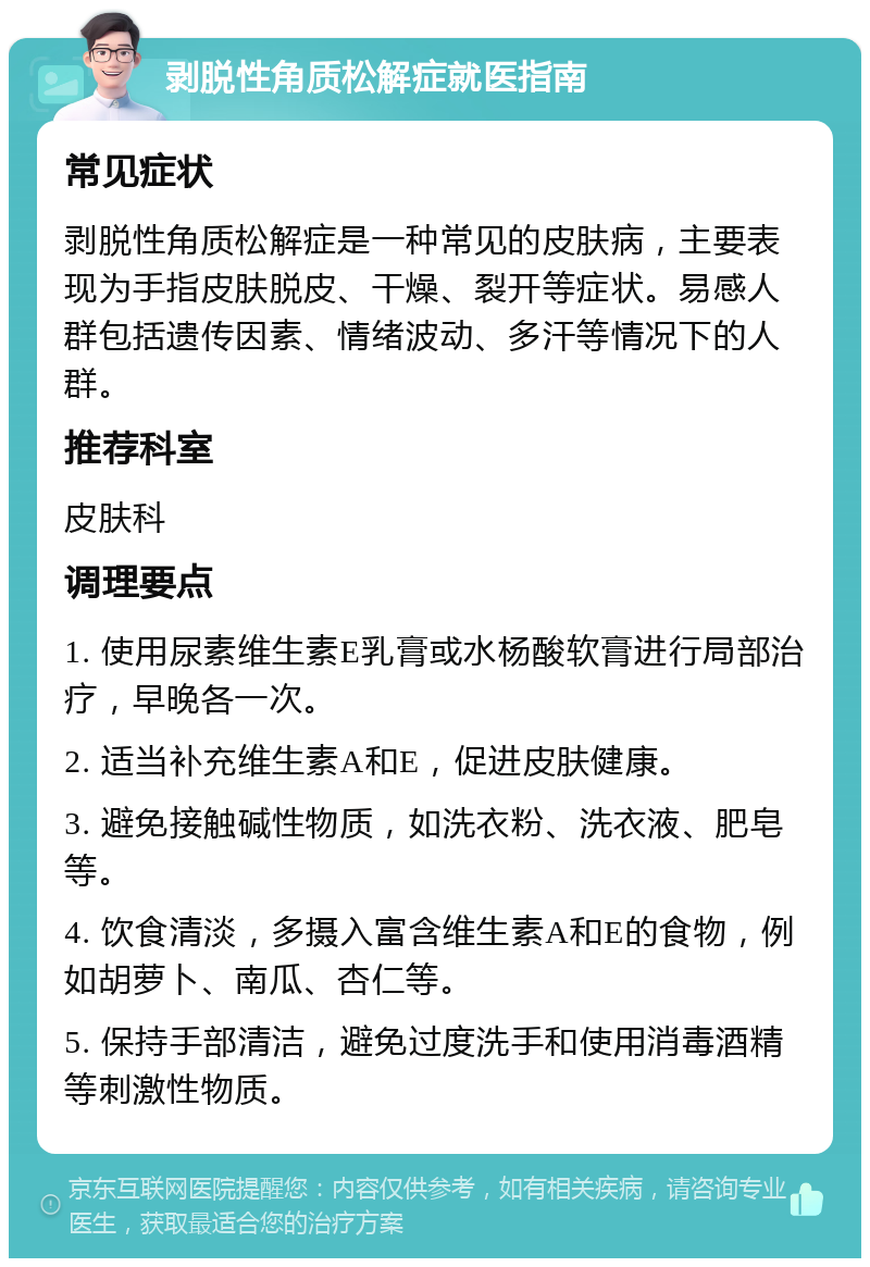 剥脱性角质松解症就医指南 常见症状 剥脱性角质松解症是一种常见的皮肤病，主要表现为手指皮肤脱皮、干燥、裂开等症状。易感人群包括遗传因素、情绪波动、多汗等情况下的人群。 推荐科室 皮肤科 调理要点 1. 使用尿素维生素E乳膏或水杨酸软膏进行局部治疗，早晚各一次。 2. 适当补充维生素A和E，促进皮肤健康。 3. 避免接触碱性物质，如洗衣粉、洗衣液、肥皂等。 4. 饮食清淡，多摄入富含维生素A和E的食物，例如胡萝卜、南瓜、杏仁等。 5. 保持手部清洁，避免过度洗手和使用消毒酒精等刺激性物质。