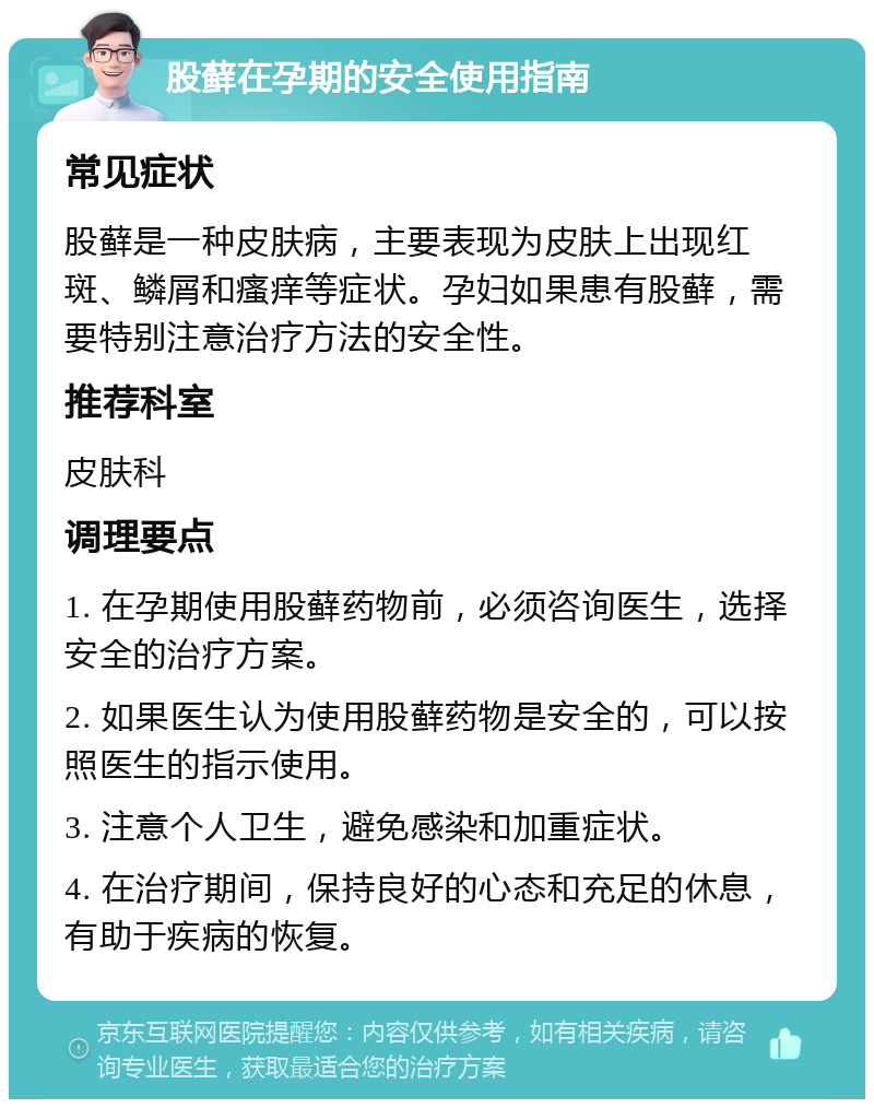 股藓在孕期的安全使用指南 常见症状 股藓是一种皮肤病，主要表现为皮肤上出现红斑、鳞屑和瘙痒等症状。孕妇如果患有股藓，需要特别注意治疗方法的安全性。 推荐科室 皮肤科 调理要点 1. 在孕期使用股藓药物前，必须咨询医生，选择安全的治疗方案。 2. 如果医生认为使用股藓药物是安全的，可以按照医生的指示使用。 3. 注意个人卫生，避免感染和加重症状。 4. 在治疗期间，保持良好的心态和充足的休息，有助于疾病的恢复。