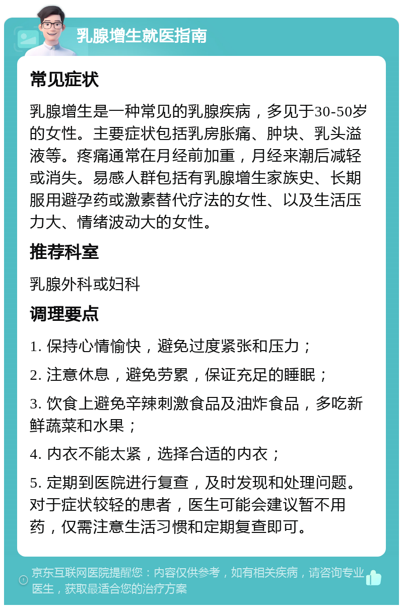 乳腺增生就医指南 常见症状 乳腺增生是一种常见的乳腺疾病，多见于30-50岁的女性。主要症状包括乳房胀痛、肿块、乳头溢液等。疼痛通常在月经前加重，月经来潮后减轻或消失。易感人群包括有乳腺增生家族史、长期服用避孕药或激素替代疗法的女性、以及生活压力大、情绪波动大的女性。 推荐科室 乳腺外科或妇科 调理要点 1. 保持心情愉快，避免过度紧张和压力； 2. 注意休息，避免劳累，保证充足的睡眠； 3. 饮食上避免辛辣刺激食品及油炸食品，多吃新鲜蔬菜和水果； 4. 内衣不能太紧，选择合适的内衣； 5. 定期到医院进行复查，及时发现和处理问题。对于症状较轻的患者，医生可能会建议暂不用药，仅需注意生活习惯和定期复查即可。