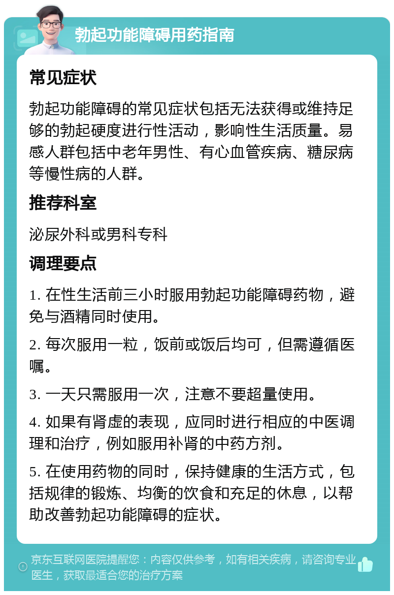 勃起功能障碍用药指南 常见症状 勃起功能障碍的常见症状包括无法获得或维持足够的勃起硬度进行性活动，影响性生活质量。易感人群包括中老年男性、有心血管疾病、糖尿病等慢性病的人群。 推荐科室 泌尿外科或男科专科 调理要点 1. 在性生活前三小时服用勃起功能障碍药物，避免与酒精同时使用。 2. 每次服用一粒，饭前或饭后均可，但需遵循医嘱。 3. 一天只需服用一次，注意不要超量使用。 4. 如果有肾虚的表现，应同时进行相应的中医调理和治疗，例如服用补肾的中药方剂。 5. 在使用药物的同时，保持健康的生活方式，包括规律的锻炼、均衡的饮食和充足的休息，以帮助改善勃起功能障碍的症状。