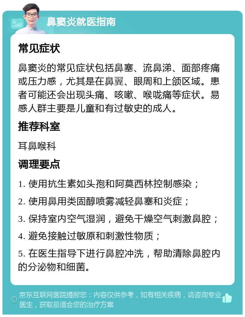 鼻窦炎就医指南 常见症状 鼻窦炎的常见症状包括鼻塞、流鼻涕、面部疼痛或压力感，尤其是在鼻翼、眼周和上颌区域。患者可能还会出现头痛、咳嗽、喉咙痛等症状。易感人群主要是儿童和有过敏史的成人。 推荐科室 耳鼻喉科 调理要点 1. 使用抗生素如头孢和阿莫西林控制感染； 2. 使用鼻用类固醇喷雾减轻鼻塞和炎症； 3. 保持室内空气湿润，避免干燥空气刺激鼻腔； 4. 避免接触过敏原和刺激性物质； 5. 在医生指导下进行鼻腔冲洗，帮助清除鼻腔内的分泌物和细菌。