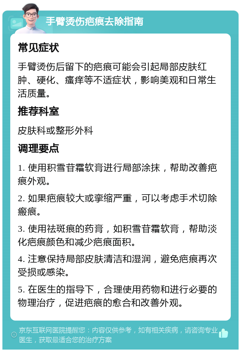 手臂烫伤疤痕去除指南 常见症状 手臂烫伤后留下的疤痕可能会引起局部皮肤红肿、硬化、瘙痒等不适症状，影响美观和日常生活质量。 推荐科室 皮肤科或整形外科 调理要点 1. 使用积雪苷霜软膏进行局部涂抹，帮助改善疤痕外观。 2. 如果疤痕较大或挛缩严重，可以考虑手术切除瘢痕。 3. 使用祛斑痕的药膏，如积雪苷霜软膏，帮助淡化疤痕颜色和减少疤痕面积。 4. 注意保持局部皮肤清洁和湿润，避免疤痕再次受损或感染。 5. 在医生的指导下，合理使用药物和进行必要的物理治疗，促进疤痕的愈合和改善外观。