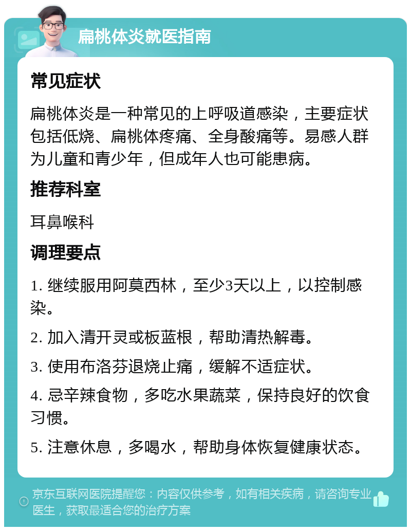 扁桃体炎就医指南 常见症状 扁桃体炎是一种常见的上呼吸道感染，主要症状包括低烧、扁桃体疼痛、全身酸痛等。易感人群为儿童和青少年，但成年人也可能患病。 推荐科室 耳鼻喉科 调理要点 1. 继续服用阿莫西林，至少3天以上，以控制感染。 2. 加入清开灵或板蓝根，帮助清热解毒。 3. 使用布洛芬退烧止痛，缓解不适症状。 4. 忌辛辣食物，多吃水果蔬菜，保持良好的饮食习惯。 5. 注意休息，多喝水，帮助身体恢复健康状态。