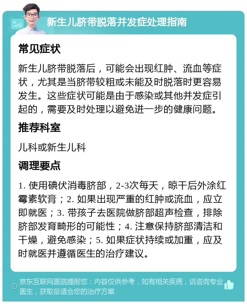 新生儿脐带脱落并发症处理指南 常见症状 新生儿脐带脱落后，可能会出现红肿、流血等症状，尤其是当脐带较粗或未能及时脱落时更容易发生。这些症状可能是由于感染或其他并发症引起的，需要及时处理以避免进一步的健康问题。 推荐科室 儿科或新生儿科 调理要点 1. 使用碘伏消毒脐部，2-3次每天，晾干后外涂红霉素软膏；2. 如果出现严重的红肿或流血，应立即就医；3. 带孩子去医院做脐部超声检查，排除脐部发育畸形的可能性；4. 注意保持脐部清洁和干燥，避免感染；5. 如果症状持续或加重，应及时就医并遵循医生的治疗建议。