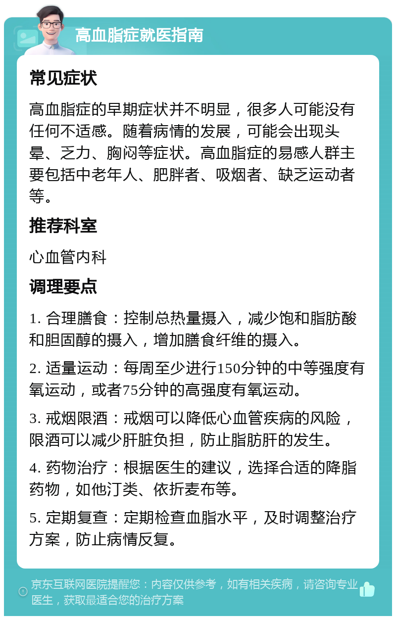 高血脂症就医指南 常见症状 高血脂症的早期症状并不明显，很多人可能没有任何不适感。随着病情的发展，可能会出现头晕、乏力、胸闷等症状。高血脂症的易感人群主要包括中老年人、肥胖者、吸烟者、缺乏运动者等。 推荐科室 心血管内科 调理要点 1. 合理膳食：控制总热量摄入，减少饱和脂肪酸和胆固醇的摄入，增加膳食纤维的摄入。 2. 适量运动：每周至少进行150分钟的中等强度有氧运动，或者75分钟的高强度有氧运动。 3. 戒烟限酒：戒烟可以降低心血管疾病的风险，限酒可以减少肝脏负担，防止脂肪肝的发生。 4. 药物治疗：根据医生的建议，选择合适的降脂药物，如他汀类、依折麦布等。 5. 定期复查：定期检查血脂水平，及时调整治疗方案，防止病情反复。