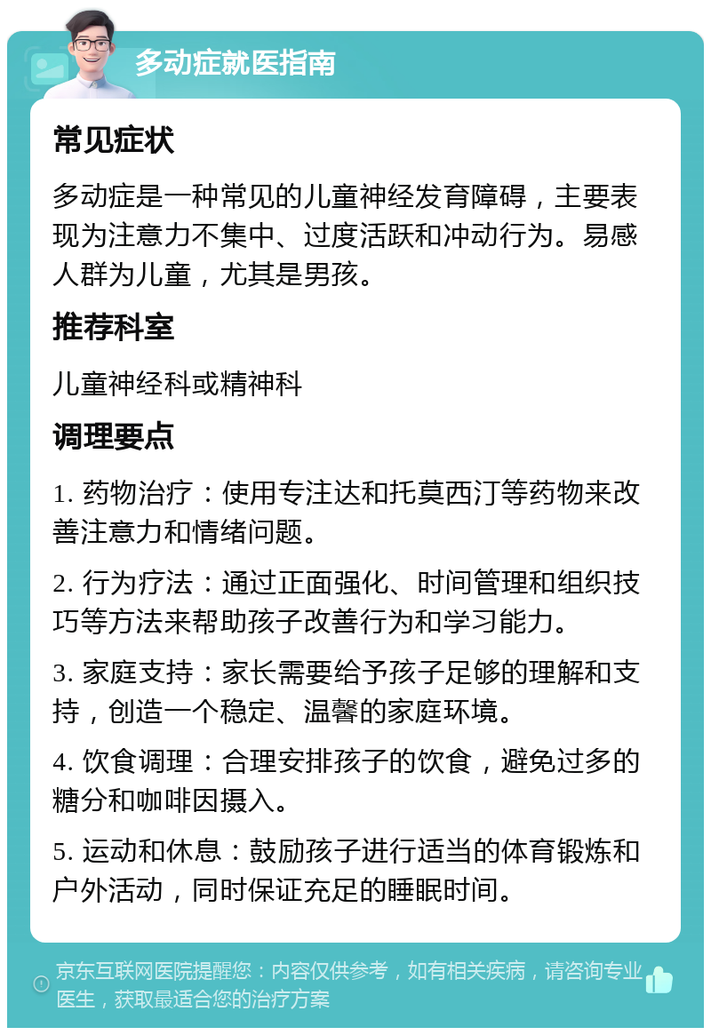 多动症就医指南 常见症状 多动症是一种常见的儿童神经发育障碍，主要表现为注意力不集中、过度活跃和冲动行为。易感人群为儿童，尤其是男孩。 推荐科室 儿童神经科或精神科 调理要点 1. 药物治疗：使用专注达和托莫西汀等药物来改善注意力和情绪问题。 2. 行为疗法：通过正面强化、时间管理和组织技巧等方法来帮助孩子改善行为和学习能力。 3. 家庭支持：家长需要给予孩子足够的理解和支持，创造一个稳定、温馨的家庭环境。 4. 饮食调理：合理安排孩子的饮食，避免过多的糖分和咖啡因摄入。 5. 运动和休息：鼓励孩子进行适当的体育锻炼和户外活动，同时保证充足的睡眠时间。