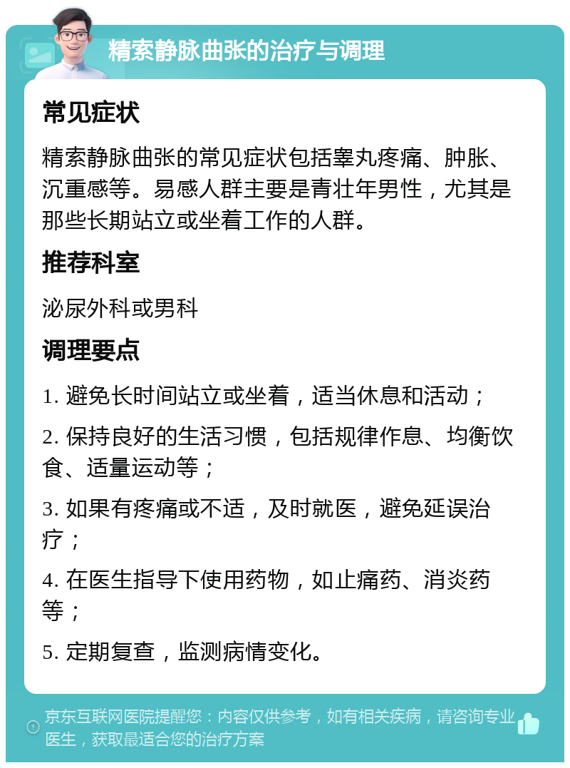 精索静脉曲张的治疗与调理 常见症状 精索静脉曲张的常见症状包括睾丸疼痛、肿胀、沉重感等。易感人群主要是青壮年男性，尤其是那些长期站立或坐着工作的人群。 推荐科室 泌尿外科或男科 调理要点 1. 避免长时间站立或坐着，适当休息和活动； 2. 保持良好的生活习惯，包括规律作息、均衡饮食、适量运动等； 3. 如果有疼痛或不适，及时就医，避免延误治疗； 4. 在医生指导下使用药物，如止痛药、消炎药等； 5. 定期复查，监测病情变化。