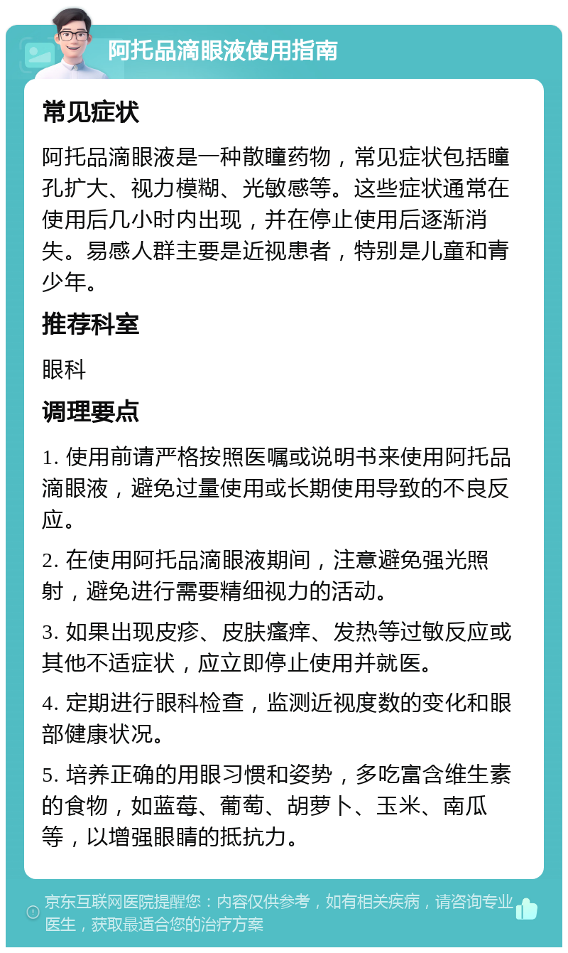 阿托品滴眼液使用指南 常见症状 阿托品滴眼液是一种散瞳药物，常见症状包括瞳孔扩大、视力模糊、光敏感等。这些症状通常在使用后几小时内出现，并在停止使用后逐渐消失。易感人群主要是近视患者，特别是儿童和青少年。 推荐科室 眼科 调理要点 1. 使用前请严格按照医嘱或说明书来使用阿托品滴眼液，避免过量使用或长期使用导致的不良反应。 2. 在使用阿托品滴眼液期间，注意避免强光照射，避免进行需要精细视力的活动。 3. 如果出现皮疹、皮肤瘙痒、发热等过敏反应或其他不适症状，应立即停止使用并就医。 4. 定期进行眼科检查，监测近视度数的变化和眼部健康状况。 5. 培养正确的用眼习惯和姿势，多吃富含维生素的食物，如蓝莓、葡萄、胡萝卜、玉米、南瓜等，以增强眼睛的抵抗力。