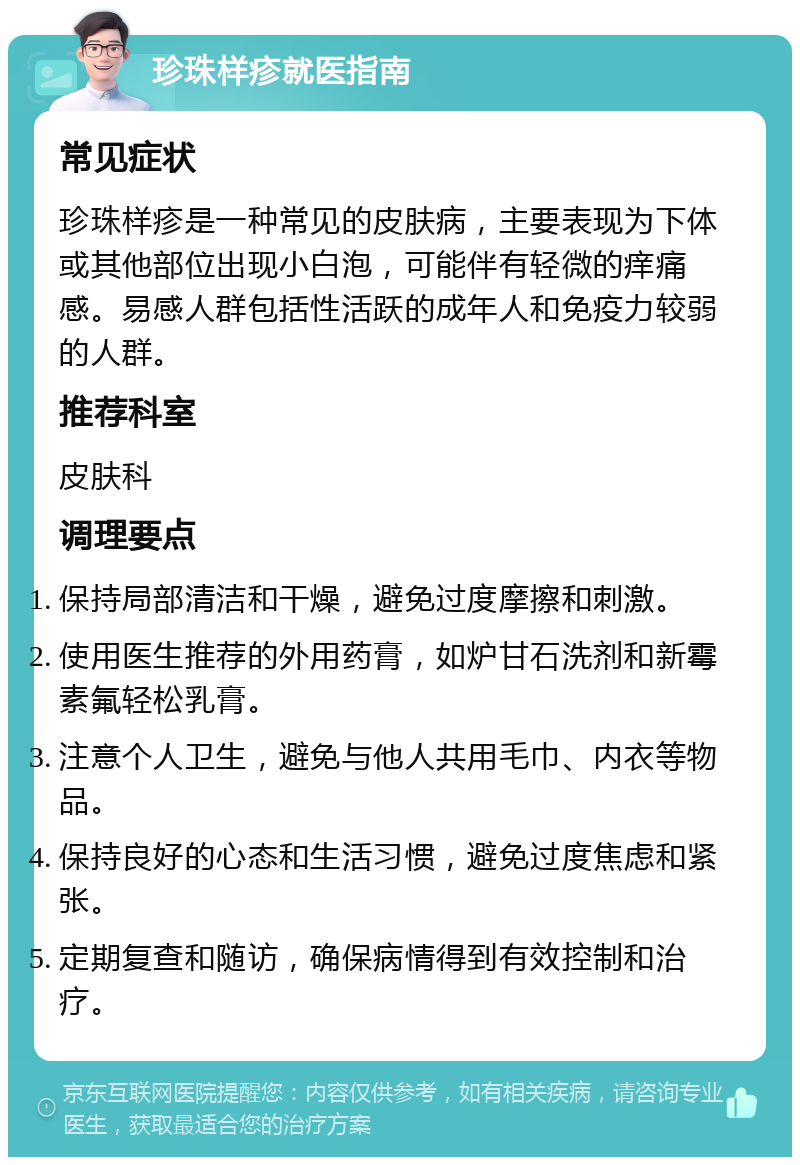 珍珠样疹就医指南 常见症状 珍珠样疹是一种常见的皮肤病，主要表现为下体或其他部位出现小白泡，可能伴有轻微的痒痛感。易感人群包括性活跃的成年人和免疫力较弱的人群。 推荐科室 皮肤科 调理要点 保持局部清洁和干燥，避免过度摩擦和刺激。 使用医生推荐的外用药膏，如炉甘石洗剂和新霉素氟轻松乳膏。 注意个人卫生，避免与他人共用毛巾、内衣等物品。 保持良好的心态和生活习惯，避免过度焦虑和紧张。 定期复查和随访，确保病情得到有效控制和治疗。