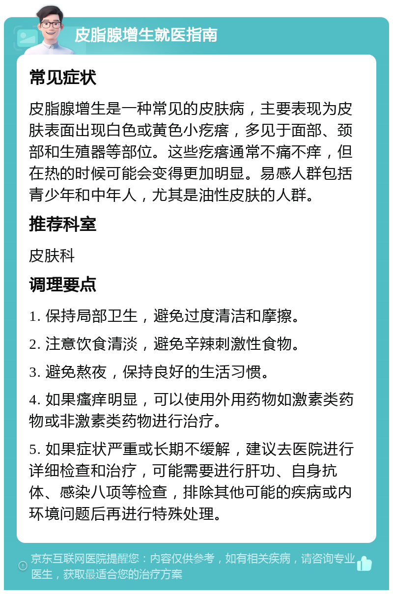 皮脂腺增生就医指南 常见症状 皮脂腺增生是一种常见的皮肤病，主要表现为皮肤表面出现白色或黄色小疙瘩，多见于面部、颈部和生殖器等部位。这些疙瘩通常不痛不痒，但在热的时候可能会变得更加明显。易感人群包括青少年和中年人，尤其是油性皮肤的人群。 推荐科室 皮肤科 调理要点 1. 保持局部卫生，避免过度清洁和摩擦。 2. 注意饮食清淡，避免辛辣刺激性食物。 3. 避免熬夜，保持良好的生活习惯。 4. 如果瘙痒明显，可以使用外用药物如激素类药物或非激素类药物进行治疗。 5. 如果症状严重或长期不缓解，建议去医院进行详细检查和治疗，可能需要进行肝功、自身抗体、感染八项等检查，排除其他可能的疾病或内环境问题后再进行特殊处理。