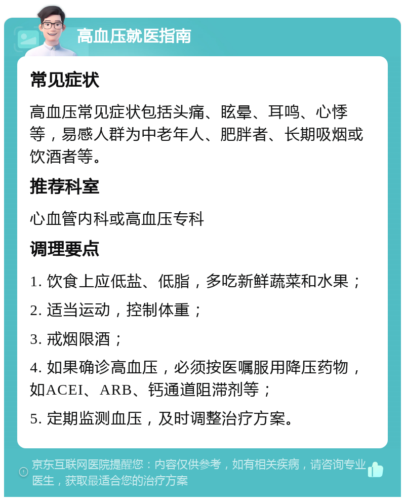 高血压就医指南 常见症状 高血压常见症状包括头痛、眩晕、耳鸣、心悸等，易感人群为中老年人、肥胖者、长期吸烟或饮酒者等。 推荐科室 心血管内科或高血压专科 调理要点 1. 饮食上应低盐、低脂，多吃新鲜蔬菜和水果； 2. 适当运动，控制体重； 3. 戒烟限酒； 4. 如果确诊高血压，必须按医嘱服用降压药物，如ACEI、ARB、钙通道阻滞剂等； 5. 定期监测血压，及时调整治疗方案。