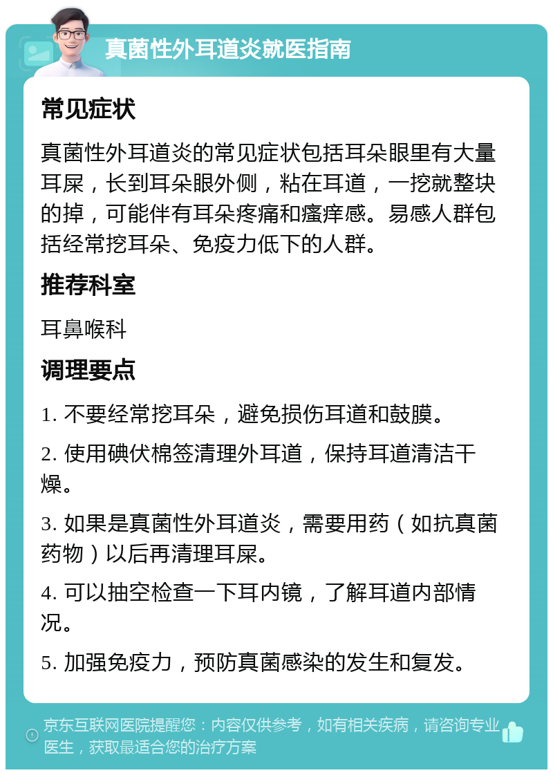 真菌性外耳道炎就医指南 常见症状 真菌性外耳道炎的常见症状包括耳朵眼里有大量耳屎，长到耳朵眼外侧，粘在耳道，一挖就整块的掉，可能伴有耳朵疼痛和瘙痒感。易感人群包括经常挖耳朵、免疫力低下的人群。 推荐科室 耳鼻喉科 调理要点 1. 不要经常挖耳朵，避免损伤耳道和鼓膜。 2. 使用碘伏棉签清理外耳道，保持耳道清洁干燥。 3. 如果是真菌性外耳道炎，需要用药（如抗真菌药物）以后再清理耳屎。 4. 可以抽空检查一下耳内镜，了解耳道内部情况。 5. 加强免疫力，预防真菌感染的发生和复发。