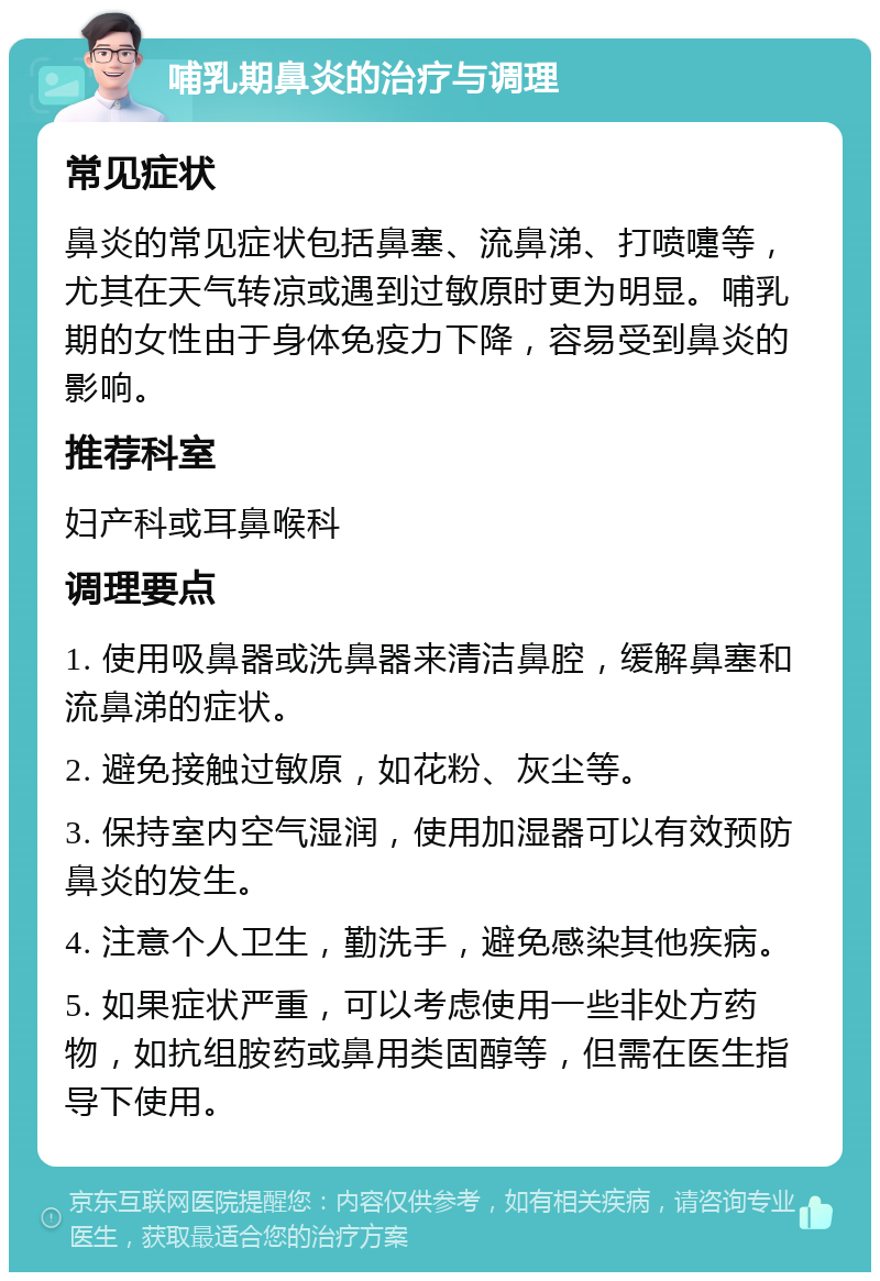 哺乳期鼻炎的治疗与调理 常见症状 鼻炎的常见症状包括鼻塞、流鼻涕、打喷嚏等，尤其在天气转凉或遇到过敏原时更为明显。哺乳期的女性由于身体免疫力下降，容易受到鼻炎的影响。 推荐科室 妇产科或耳鼻喉科 调理要点 1. 使用吸鼻器或洗鼻器来清洁鼻腔，缓解鼻塞和流鼻涕的症状。 2. 避免接触过敏原，如花粉、灰尘等。 3. 保持室内空气湿润，使用加湿器可以有效预防鼻炎的发生。 4. 注意个人卫生，勤洗手，避免感染其他疾病。 5. 如果症状严重，可以考虑使用一些非处方药物，如抗组胺药或鼻用类固醇等，但需在医生指导下使用。