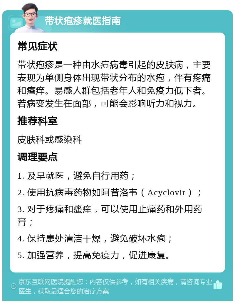 带状疱疹就医指南 常见症状 带状疱疹是一种由水痘病毒引起的皮肤病，主要表现为单侧身体出现带状分布的水疱，伴有疼痛和瘙痒。易感人群包括老年人和免疫力低下者。若病变发生在面部，可能会影响听力和视力。 推荐科室 皮肤科或感染科 调理要点 1. 及早就医，避免自行用药； 2. 使用抗病毒药物如阿昔洛韦（Acyclovir）； 3. 对于疼痛和瘙痒，可以使用止痛药和外用药膏； 4. 保持患处清洁干燥，避免破坏水疱； 5. 加强营养，提高免疫力，促进康复。