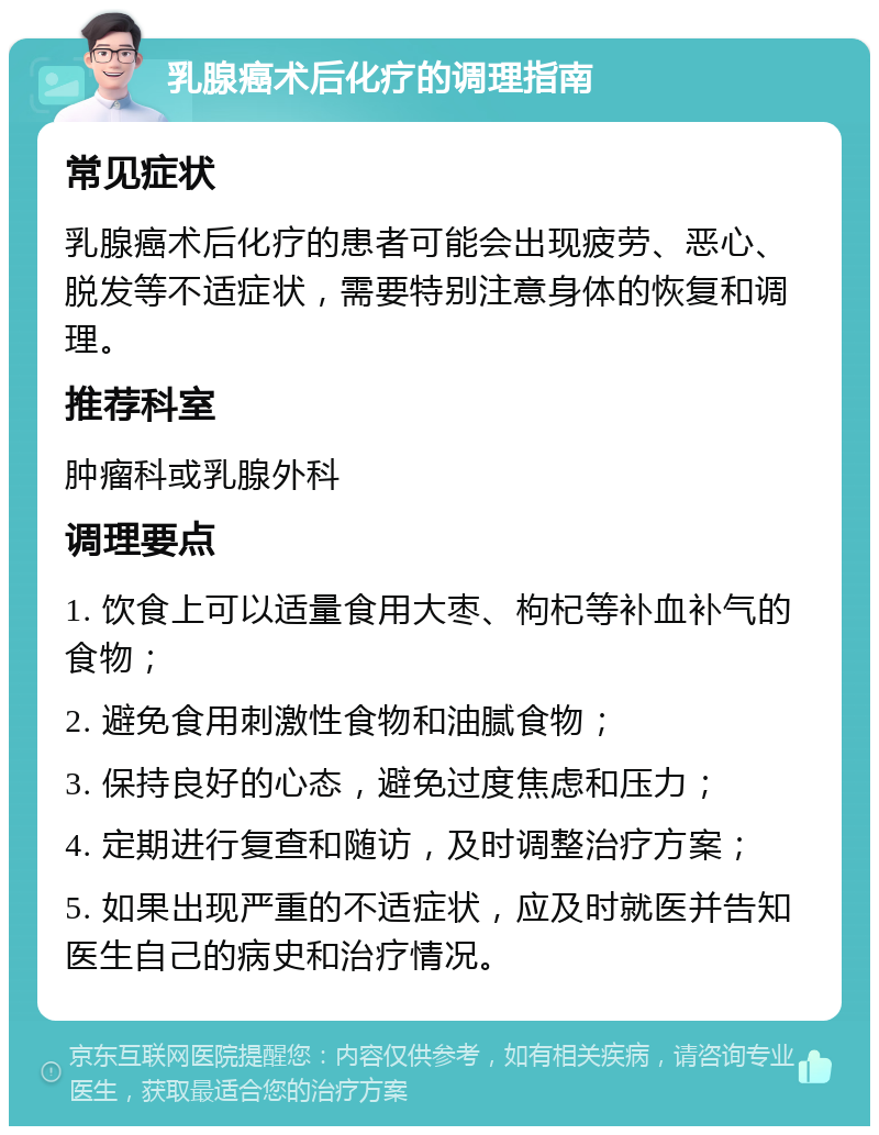 乳腺癌术后化疗的调理指南 常见症状 乳腺癌术后化疗的患者可能会出现疲劳、恶心、脱发等不适症状，需要特别注意身体的恢复和调理。 推荐科室 肿瘤科或乳腺外科 调理要点 1. 饮食上可以适量食用大枣、枸杞等补血补气的食物； 2. 避免食用刺激性食物和油腻食物； 3. 保持良好的心态，避免过度焦虑和压力； 4. 定期进行复查和随访，及时调整治疗方案； 5. 如果出现严重的不适症状，应及时就医并告知医生自己的病史和治疗情况。