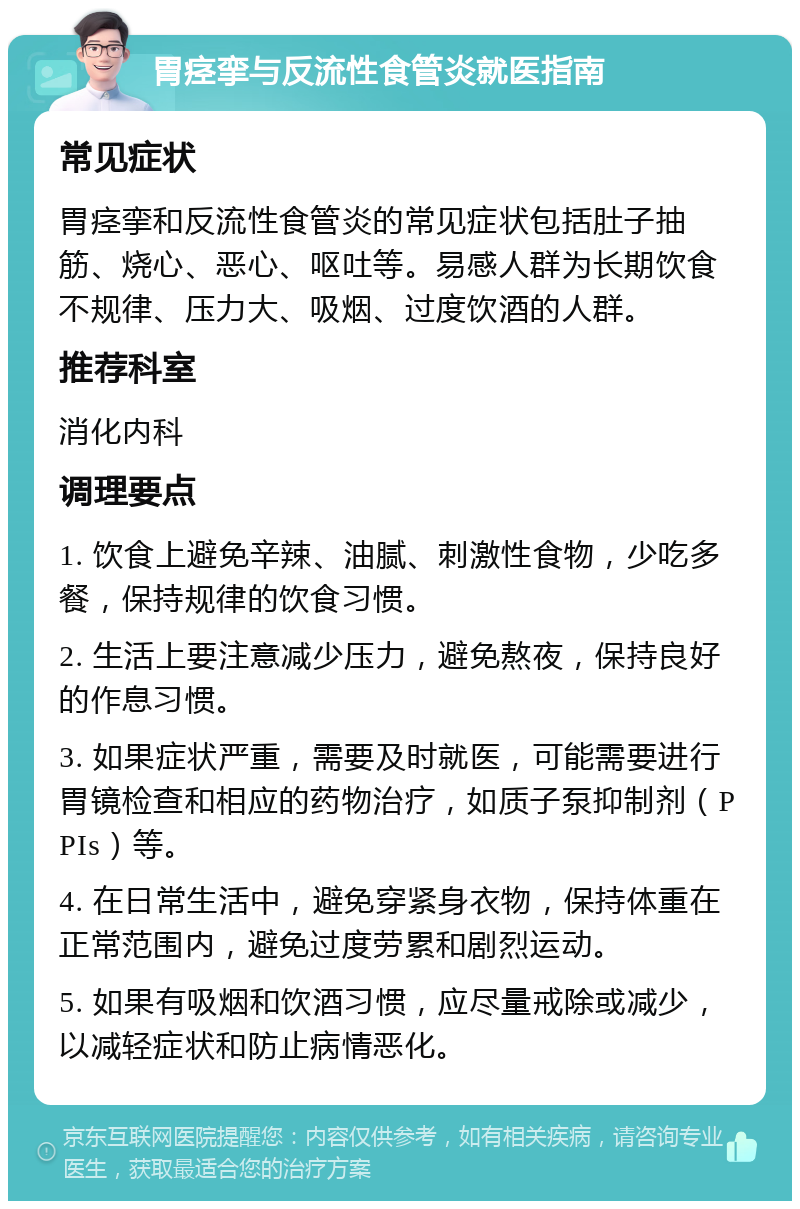 胃痉挛与反流性食管炎就医指南 常见症状 胃痉挛和反流性食管炎的常见症状包括肚子抽筋、烧心、恶心、呕吐等。易感人群为长期饮食不规律、压力大、吸烟、过度饮酒的人群。 推荐科室 消化内科 调理要点 1. 饮食上避免辛辣、油腻、刺激性食物，少吃多餐，保持规律的饮食习惯。 2. 生活上要注意减少压力，避免熬夜，保持良好的作息习惯。 3. 如果症状严重，需要及时就医，可能需要进行胃镜检查和相应的药物治疗，如质子泵抑制剂（PPIs）等。 4. 在日常生活中，避免穿紧身衣物，保持体重在正常范围内，避免过度劳累和剧烈运动。 5. 如果有吸烟和饮酒习惯，应尽量戒除或减少，以减轻症状和防止病情恶化。